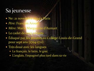 Ne: 21 novembre 1694 a ParisPère: François ArouetMère: Marie Marguerite d’AumartLe cadet de cinq enfantsÉduqué par les Jésuites au Collège-Louis-de-Grand pour sept ans (1704-1711)Très doué avec les languesLe français, le latin, le grecL’anglais, l’espagnol plus tard dans sa vieSa jeunesse