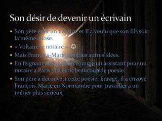 Son père était un notaire, et il a voulu que son fils soit la même chose.« Voltaire le notaire »  Mais François-Marie avait les autres idées.En feignant de travailler comme un assistant pour un notaire a Paris, il a écrit beaucoup de poésie.Son père a découvert cette poésie. Enragé, il a envoyé François-Marie en Normandie pour travailler a un métier plus sérieux.Son désir de devenir un écrivain