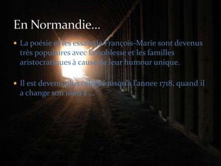La poésie et les essais de François-Marie sont devenus très populaires avec la noblesse et les familles aristocratiques à cause de leur humour unique.Il est devenu plus célébré jusqu’à l’annee 1718, quand il a change son nom à … En Normandie…