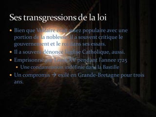 Bien que Voltaire était assez populaire avec une portion de la noblesse, il a souvent critique le gouvernement et le roi dans ses essais.Il a souvent dénoncé l’eglise Catholique, aussi.Emprisonné par Louis XV pendant l’annee 1725Une condamnation indéfinie dans la BastilleUn compromis  exilé en Grande-Bretagne pour trois ans.Ses transgressions de la loi