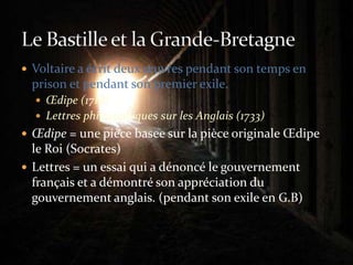 Voltaire a écrit deux œuvres pendant son temps en prison et pendant son premier exile.Œdipe (1718)Lettres philosophiques sur les Anglais (1733)Œdipe = une pièce basee sur la pièce originale Œdipe le Roi (Socrates)Lettres = un essai qui a dénoncé le gouvernement français et a démontré son appréciation du gouvernement anglais. (pendant son exile en G.B)Le Bastille et la Grande-Bretagne
