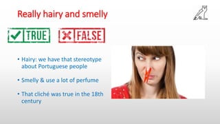 Really hairy and smelly
• Hairy: we have that stereotype
about Portuguese people
• Smelly & use a lot of perfume
• That cliché was true in the 18th
century
 