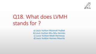 Q18. What does LVMH
stands for ?
a) Louis Vuitton Maserati Hublot
b) Louis Vuitton Miu Miu Hermès
c) Louis Vuitton Moët Hennessy
d) Louis Vuitton Hennes Mauritz
 