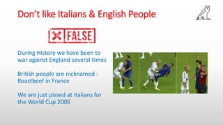 Don’t like Italians & English People
During History we have been to
war against England several times
British people are nicknamed :
Roastbeef in France
We are just pissed at Italians for
the World Cup 2006
 