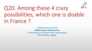 Q20. Among these 4 crazy
possibilities, which one is doable
in France ?
a) Marrying an animal
b)Marrying a dead person
c) Marrying a character from video games
d) Marrying a pillow
 