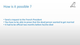 How is it possible ?
• Send a request to the French President
• You have to be able to prove that the dead person wanted to get married
• It had to be official two months before he/she died
 