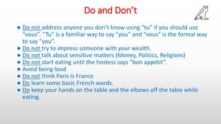 Do and Don’t
● Do not address anyone you don’t know using “tu” if you should use
“vous”. “Tu” is a familiar way to say “you” and “vous” is the formal way
to say “you”.
● Do not try to impress someone with your wealth.
● Do not talk about sensitive matters (Money, Politics, Religions)
● Do not start eating until the hostess says “bon appétit”.
● Avoid being loud
● Do not think Paris is France
● Do learn some basic French words.
● Do keep your hands on the table and the elbows off the table while
eating.
 