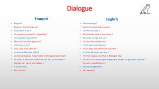 Dialogue
Français
• Bonjour!
• Bonjour ! Comment ça va ?
• Je vais bien et toi ?
• Ca va merci, comment tu t’appelles ?
• Je m’appelle Hugo et toi ?
• Moi c’est Lisa, quel âge as-tu ?
• J’ai 24 ans et toi ?
• J’ai 21 ans, d’où viens-tu ?
• Je viens de Morteau, et toi?
• Je viens de Cognac, mais j’habite en Bretagne maintenant.
• Oh cool ! Je fête mon anniversaire ce soir, tu veux venir ?
• Oui bien sûr, ça me ferait plaisir !
• A ce soir alors!
• Oui, à toute !
English
• Good morning !
• Good morning ! How are you ?
• I am fine and you ?
• Good thanks, what’s your name ?
• My name is Hugo and you ?
• I’m Lisa, how old are you ?
• I’m 24 years old and you ?
• I’m 21 years old, where are you from ?
• I’m from Morteau, and you ?
• I’m from Cognac, but I live in Bretagne now.
• Oh nice ! I’m having my birthday party tonight, do you want to come ?
• Yes sure, I would love to !
• See you tonight then !
• Yes, see you !
 