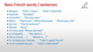 Basic French words / sentences
● Bonjour “hello” / Salut ! “hello” (informal)
● Aurevoir “Goodbye”
● A bientôt ! “See you soon”
● Merci “Thank you” / Merci beaucoup “Thank you a lot”
● De rien “You’re welcome”
● Désolé “Sorry”
● S’il vous plaît “Please (formal)”
● Je m’appelle … “My name is …”
● Où se trouve … ? “Where is …?”
● Je ne parle pas français. “I don’t speak french”
● Je ne comprends pas. “I don’t understand”
 