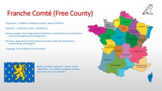 Franche Comté (Free County)
Population :1.2 Million inhabitants (Latvia : approx 2 Million)
Superficy : 16.000 km² (Latvia : 65.000 km²)
Famous people: Victor Hugo (Author), Brothers Lumière (Cinema), Louis Pasteur
(Science), Rouget de Lisle (Songwriter).
Business : Agriculture (mostly cheese and milk), wood, Micromechanics,
watchmaking, and Peugeot.
Language: French (dialect Franc-Comtois)
Motto: Comtois, rends-toi ! – Nenni, ma foi
Flag Motto: Là où flotte le drapeau comtois,
. qui que tu sois, tu es chez toi !
 