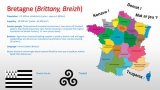 Bretagne (Brittany, Breizh)
Population : 4.5 Million inhabitants (Latvia : approx 2 Million)
Superficy : 34 000 km² (Latvia : 65.000 km²)
Famous people: Chateaubriand (invented romanticism), Yoan Gourcuff (football
player), Alan Stivell (musician), Yann Tiersen (musician, composed the original
soundtrack of Amélie Poulain), Tri Yann (music band)...
Business : Agriculture (national leading supplier in poultry, bovine, milk and eggs),
shipbuilding, aircraft and car manufacturing (Citroën), mass-market retailing
(E.Leclerc)...
Language: French (dialect Breton)
Motto: Kentoc'h mervel eget bezañ saotret (Plutôt la mort que la souillure, Rather
death than dishonour)
Gwenn-ha-du Triskell
 