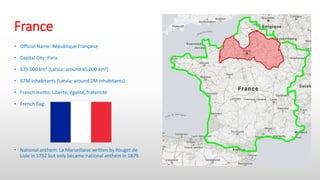 France
• Official Name: République Française
• Capital City: Paris
• 675 000 km² (Latvia: around 65 000 km²)
• 67M inhabitants (Latvia: around 2M inhabitants)
• French motto: Liberté, égalité, fraternité
• French flag:
• National anthem: La Marseillaise written by Rouget de
Lisle in 1792 but only became national anthem in 1879.
 