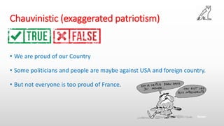 Chauvinistic (exaggerated patriotism)
• We are proud of our Country
• Some politicians and people are maybe against USA and foreign country.
• But not everyone is too proud of France.
 