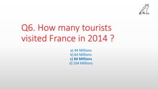 Q6. How many tourists
visited France in 2014 ?
a) 44 Millions
b) 64 Millions
c) 84 Millions
d) 104 Millions
 