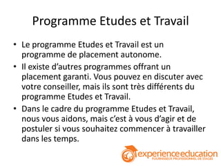Programme Etudes et Travail
• Le programme Etudes et Travail est un
  programme de placement autonome.
• Il existe d’autres programmes offrant un
  placement garanti. Vous pouvez en discuter avec
  votre conseiller, mais ils sont très différents du
  programme Etudes et Travail.
• Dans le cadre du programme Etudes et Travail,
  nous vous aidons, mais c’est à vous d’agir et de
  postuler si vous souhaitez commencer à travailler
  dans les temps.
 