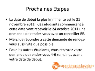 Prochaines Etapes
• La date de début la plus imminente est le 21
  novembre 2011. Ces étudiants commençant à
  cette date vont recevoir le 24 octobre 2011 une
  demande de rendez-vous avec un conseiller EE.
• Merci de répondre à cette demande de rendez-
  vous aussi vite que possible.
• Pour les autres étudiants, vous recevrez votre
  demande de rendez-vous 4-6 semaines avant
  votre date de début.
 
