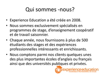 Qui sommes -nous?
• Experience Education a été créée en 2008.
• Nous sommes exclusivement spécialisés en
  programmes de stage, d’enseignement coopératif
  et de travail saisonnier.
• Chaque année, nous fournissons à plus de 500
  étudiants des stages et des expériences
  professionnelles intéressants et enrichissants.
• Nous comptons parmi nos clients quelques unes
  des plus importantes écoles d’anglais ou français
  ainsi que des universités publiques et privées.
 