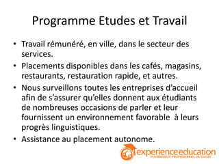 Programme Etudes et Travail
• Travail rémunéré, en ville, dans le secteur des
  services.
• Placements disponibles dans les cafés, magasins,
  restaurants, restauration rapide, et autres.
• Nous surveillons toutes les entreprises d’accueil
  afin de s’assurer qu’elles donnent aux étudiants
  de nombreuses occasions de parler et leur
  fournissent un environnement favorable à leurs
  progrès linguistiques.
• Assistance au placement autonome.
 