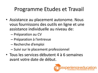 Programme Etudes et Travail
• Assistance au placement autonome. Nous
  vous fournissons des outils en ligne et une
  assistance individuelle au niveau de:
  – Préparation au CV
  – Préparation à l’entrevue
  – Recherche d’emploi
  – Suivi sur le placement professionnel
• Tous les services débutent 4 à 6 semaines
  avant votre date de début.
 