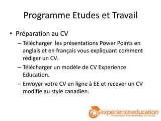 Programme Etudes et Travail
• Préparation au CV
  – Télécharger les présentations Power Points en
    anglais et en français vous expliquant comment
    rédiger un CV.
  – Télécharger un modèle de CV Experience
    Education.
  – Envoyer votre CV en ligne à EE et recever un CV
    modifie au style canadien.
 
