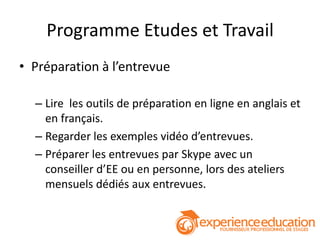 Programme Etudes et Travail
• Préparation à l’entrevue

  – Lire les outils de préparation en ligne en anglais et
    en français.
  – Regarder les exemples vidéo d’entrevues.
  – Préparer les entrevues par Skype avec un
    conseiller d’EE ou en personne, lors des ateliers
    mensuels dédiés aux entrevues.
 