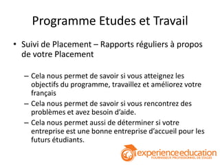 Programme Etudes et Travail
• Suivi de Placement – Rapports réguliers à propos
  de votre Placement

  – Cela nous permet de savoir si vous atteignez les
    objectifs du programme, travaillez et améliorez votre
    français
  – Cela nous permet de savoir si vous rencontrez des
    problèmes et avez besoin d’aide.
  – Cela nous permet aussi de déterminer si votre
    entreprise est une bonne entreprise d’accueil pour les
    futurs étudiants.
 