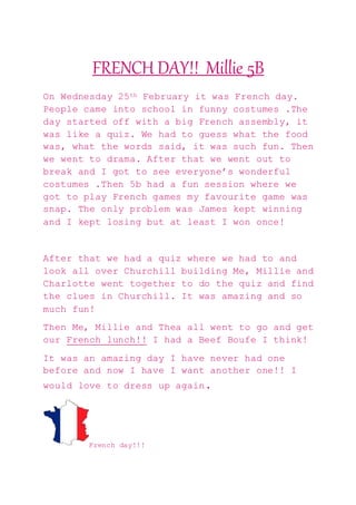 FRENCH DAY!! Millie 5B
On Wednesday 25th February it was French day.
People came into school in funny costumes .The
day started off with a big French assembly, it
was like a quiz. We had to guess what the food
was, what the words said, it was such fun. Then
we went to drama. After that we went out to
break and I got to see everyone’s wonderful
costumes .Then 5b had a fun session where we
got to play French games my favourite game was
snap. The only problem was James kept winning
and I kept losing but at least I won once!
After that we had a quiz where we had to and
look all over Churchill building Me, Millie and
Charlotte went together to do the quiz and find
the clues in Churchill. It was amazing and so
much fun!
Then Me, Millie and Thea all went to go and get
our French lunch!! I had a Beef Boufe I think!
It was an amazing day I have never had one
before and now I have I want another one!! I
would love to dress up again.
French day!!!
 