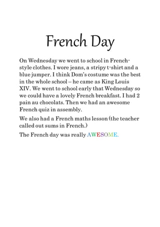 French Day
On Wednesday we went to school in French-
style clothes. I wore jeans, a stripy t-shirt and a
blue jumper. I think Dom’s costume was the best
in the whole school – he came as King Louis
XIV. We went to school early that Wednesday so
we could have a lovely French breakfast. I had 2
pain au chocolats. Then we had an awesome
French quiz in assembly.
We also had a French maths lesson (the teacher
called out sums in French.)
The French day was really AWESOME.
 