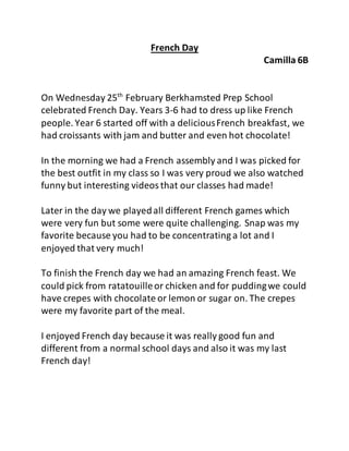 French Day
Camilla 6B
On Wednesday 25th
February Berkhamsted Prep School
celebrated French Day. Years 3-6 had to dress up like French
people. Year 6 started off with a deliciousFrench breakfast, we
had croissants with jam and butter and even hot chocolate!
In the morning we had a French assembly and I was picked for
the best outfit in my class so I was very proud we also watched
funny but interesting videosthat our classes had made!
Later in the day we playedall different French games which
were very fun but some were quite challenging. Snap was my
favorite because you had to be concentrating a lot and I
enjoyed that very much!
To finish the French day we had an amazing French feast. We
could pick from ratatouilleor chicken and for puddingwe could
have crepes with chocolate or lemon or sugar on. The crepes
were my favorite part of the meal.
I enjoyed French day because it was really good fun and
different from a normal school days and also it was my last
French day!
 