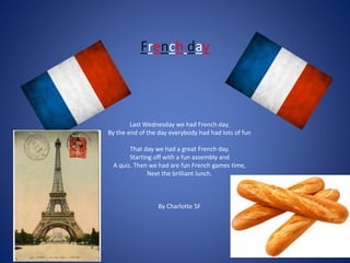 French day
Last Wednesday we had French day.
By the end of the day everybody had had lots of fun
That day we had a great French day.
Starting off with a fun assembly and
A quiz. Then we had are fun French games time,
Next the brilliant lunch.
By Charlotte 5F
 