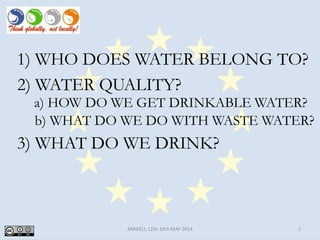 MIKKELI, 12th-16th MAY 2014 1
1) WHO DOES WATER BELONG TO?
2) WATER QUALITY?
3) WHAT DO WE DRINK?
b) WHAT DO WE DO WITH WASTE WATER?
a) HOW DO WE GET DRINKABLE WATER?
 