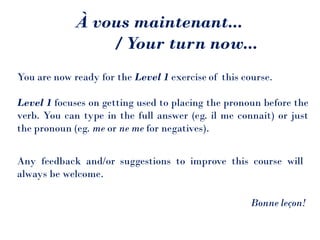 À vous maintenant...
/ Your turn now...
You are now ready for the Level 1 exercise of this course.
Level 1 focuses on getting used to placing the pronoun before the
verb. You can type in the full answer (eg. il me connait) or just
the pronoun (eg. me or ne me for negatives).
Any feedback and/or suggestions to improve this course will
always be welcome.
Bonne leçon!
 