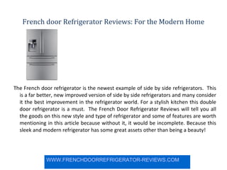 French door Refrigerator Reviews: For the Modern Home The French door refrigerator is the newest example of side by side refrigerators.  This is a far better, new improved version of side by side refrigerators and many consider it the best improvement in the refrigerator world. For a stylish kitchen this double door refrigerator is a must.  The French Door Refrigerator Reviews will tell you all the goods on this new style and type of refrigerator and some of features are worth mentioning in this article because without it, it would be incomplete. Because this sleek and modern refrigerator has some great assets other than being a beauty! WWW.FRENCHDOORREFRIGERATOR-REVIEWS.COM 