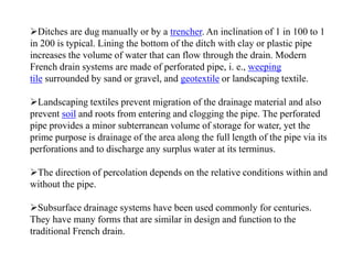 Ditches are dug manually or by a trencher. An inclination of 1 in 100 to 1
in 200 is typical. Lining the bottom of the ditch with clay or plastic pipe
increases the volume of water that can flow through the drain. Modern
French drain systems are made of perforated pipe, i. e., weeping
tile surrounded by sand or gravel, and geotextile or landscaping textile.
Landscaping textiles prevent migration of the drainage material and also
prevent soil and roots from entering and clogging the pipe. The perforated
pipe provides a minor subterranean volume of storage for water, yet the
prime purpose is drainage of the area along the full length of the pipe via its
perforations and to discharge any surplus water at its terminus.
The direction of percolation depends on the relative conditions within and
without the pipe.
Subsurface drainage systems have been used commonly for centuries.
They have many forms that are similar in design and function to the
traditional French drain.
 
