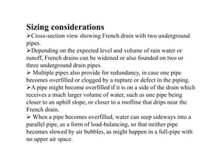 Sizing considerations
Cross-section view showing French drain with two underground
pipes.
Depending on the expected level and volume of rain water or
runoff, French drains can be widened or also founded on two or
three underground drain pipes.
 Multiple pipes also provide for redundancy, in case one pipe
becomes overfilled or clogged by a rupture or defect in the piping.
A pipe might become overfilled if it is on a side of the drain which
receives a much larger volume of water, such as one pipe being
closer to an uphill slope, or closer to a roofline that drips near the
French drain.
 When a pipe becomes overfilled, water can seep sideways into a
parallel pipe, as a form of load-balancing, so that neither pipe
becomes slowed by air bubbles, as might happen in a full-pipe with
no upper air space.
 