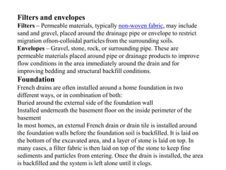 Filters and envelopes
Filters – Permeable materials, typically non-woven fabric, may include
sand and gravel, placed around the drainage pipe or envelope to restrict
migration ofnon-colloidal particles,from the surrounding soils.
Envelopes – Gravel, stone, rock, or surrounding pipe. These are
permeable materials placed around pipe or drainage products to improve
flow conditions in the area immediately around the drain and for
improving bedding and structural backfill conditions.
Foundation
French drains are often installed around a home foundation in two
different ways, or in combination of both:
Buried around the external side of the foundation wall
Installed underneath the basement floor on the inside perimeter of the
basement
In most homes, an external French drain or drain tile is installed around
the foundation walls before the foundation soil is backfilled. It is laid on
the bottom of the excavated area, and a layer of stone is laid on top. In
many cases, a filter fabric is then laid on top of the stone to keep fine
sediments and particles from entering. Once the drain is installed, the area
is backfilled and the system is left alone until it clogs.
 