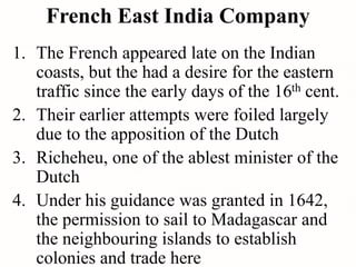 French East India Company
1. The French appeared late on the Indian
coasts, but the had a desire for the eastern
traffic since the early days of the 16th cent.
2. Their earlier attempts were foiled largely
due to the apposition of the Dutch
3. Richeheu, one of the ablest minister of the
Dutch
4. Under his guidance was granted in 1642,
the permission to sail to Madagascar and
the neighbouring islands to establish
colonies and trade here
 