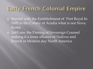    Started with the Establishment of Port Royal In
    1605 in the Colony of Acadia what is not Nova
    Scotia
   1663 saw the Passing of Sovereign Counsel
    making it a loose alliance of Natives and
    French in Modern day North America
 