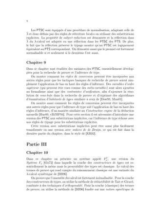 x
Les PTSC sont équippés d’une procédure de normalisation, adaptant celle de
λ et donc déﬁnie par des règles de réécriture locales en utilisant des substitutions
explicites. La propriété de subject reduction est démontrée et la réﬂection dans
λ du λ-calcul est adaptée en une réﬂection dans les PTSC des PTS. De plus,
le fait que la réﬂection préserve le typage montre qu’un PTSC est logiquement
équivalent au PTS correspondant. On démontre aussi que le premier est fortement
normalisable si et seulement si le deuxième l’est aussi.
Chapitre 9
Dans se chapitre sont étudiées des variantes des PTSC, essentiellement dévelop-
pées pour la recherche de preuve et l’inférence de type.
On montre comment les règles de conversion peuvent être incorporées aux
autres règles pour que les tactiques basiques de recherche de preuve soient sim-
plement l’application de bas en haut des règles d’inférence. Des variables d’ordre
supérieur (qui peuvent être vues comme des méta-variables) sont alors ajoutées
au formalisme ainsi que des contraintes d’uniﬁcation, aﬁn d’ajourner la réso-
lution de sous-buts dans la recherche de preuve et d’exprimer des algorithmes
d’énumération d’habitants de types similaire à ceux de [Dow93, Mun01].
On montre aussi comment les règles de conversion peuvent être incorporées
aux autres règles pour que l’inférence de type soit l’application de bas en haut des
règles d’inférence, d’un manière similaire au Constructive engine de la déduction
naturelle [Hue89, vBJMP94]. Pour cette section il est nécessaire d’introduire une
version des PTSC aux substitutions implicites, car l’inférence de type échoue avec
nos règles de typage pour les substitutions explicites.
Cette version avec substitutions implicites peut être aussi plus facilement
transformée en une version avec indices de de Bruijn, ce qui est fait dans la
dernière partie du chapitre, dans le style de [KR02].
Partie III
Chapitre 10
Dans ce chapitre on présente un système appelé FC
ω , une version du
Système Fω [Gir72] dans laquelle la couche des constructeurs de types est es-
sentiellement la même mais la prouvabilité des types est classique. Le calcul des
termes de preuve qui rend compte du raisonnement classique est une variante du
λ-calcul symétrique de [BB96].
On prouve que l’ensemble du calcul est fortement normalisable. Pour la couche
des constructeurs de types, on utilise la méthode de réductibilité de Tait et Girard,
combinée à des techniques d’orthogonalité. Pour la couche (classique) des termes
de preuve, on utilise la méthode de [BB96] fondée sur une notion symétrique de
 