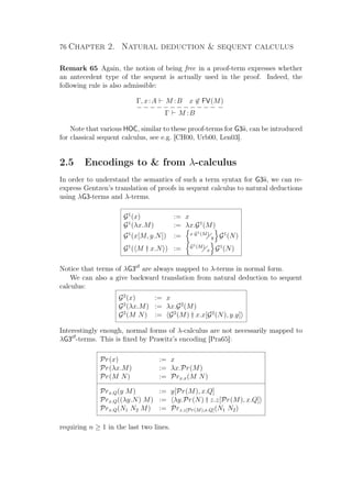 76 Chapter 2. Natural deduction  sequent calculus
Remark 65 Again, the notion of being free in a proof-term expresses whether
an antecedent type of the sequent is actually used in the proof. Indeed, the
following rule is also admissible:
Γ, x:A M :B x ∈ FV(M)
− − − − − − − − − − − − −
Γ M :B
Note that various HOC, similar to these proof-terms for G3ii, can be introduced
for classical sequent calculus, see e.g. [CH00, Urb00, Len03].
2.5 Encodings to  from λ-calculus
In order to understand the semantics of such a term syntax for G3ii, we can re-
express Gentzen’s translation of proofs in sequent calculus to natural deductions
using λG3-terms and λ-terms.
G1
(x) := x
G1
(λx.M) := λx.G1
(M)
G1
(x[M, y.N]) := x G1(M)
y G1
(N)
G1
( M † x.N ) := G1(M)
x G1
(N)
Notice that terms of λG3cf
are always mapped to λ-terms in normal form.
We can also a give backward translation from natural deduction to sequent
calculus:
G2
(x) := x
G2
(λx.M) := λx.G2
(M)
G2
(M N) := G2
(M) † x.x[G2
(N), y.y]
Interestingly enough, normal forms of λ-calculus are not necessarily mapped to
λG3cf
-terms. This is ﬁxed by Prawitz’s encoding [Pra65]:
Pr(x) := x
Pr(λx.M) := λx.Pr(M)
Pr(M N) := Prx.x(M N)
Prx.Q(y M) := y[Pr(M), x.Q]
Prx.Q((λy.N) M) := λy.Pr(N) † z.z[Pr(M), x.Q]
Prx.Q(N1 N2 M) := Prz.z[Pr(M),x.Q](N1 N2)
requiring n ≥ 1 in the last two lines.
 