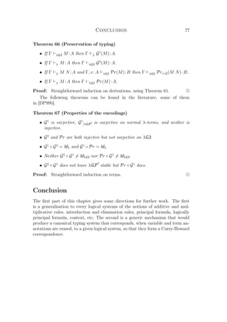 Conclusion 77
Theorem 66 (Preservation of typing)
• If Γ λG3 M :A then Γ λ G1
(M):A.
• If Γ λ M :A then Γ λG3 G2
(M):A.
• If Γ λ M N :A and Γ, x:A λG3 Pr(M):B then Γ λG3 Prx.Q(M N):B.
• If Γ λ M :A then Γ λG3 Pr(M):A.
Proof: Straightforward induction on derivations, using Theorem 61. P
The following theorems can be found in the literature, some of them
in [DP99b].
Theorem 67 (Properties of the encodings)
• G1
is surjective, G1
|λG3cf is surjective on normal λ-terms, and neither is
injective.
• G2
and Pr are both injective but not surjective on λG3.
• G1
◦ G2
= Idλ and G1
◦ Pr = Idλ
• Neither G2
◦ G1
= IdλG3 nor Pr ◦ G1
= IdλG3.
• G2
◦ G1
does not leave λG3cf
stable but Pr ◦ G1
does.
Proof: Straightforward induction on terms. P
Conclusion
The ﬁrst part of this chapter gives some directions for further work. The ﬁrst
is a generalisation to every logical systems of the notions of additive and mul-
tiplicative rules, introduction and elimination rules, principal formula, logically
principal formula, context, etc. The second is a generic mechanism that would
produce a canonical typing system that corresponds, when variable and term an-
notations are erased, to a given logical system, so that they form a Curry-Howard
correspondence.
 
