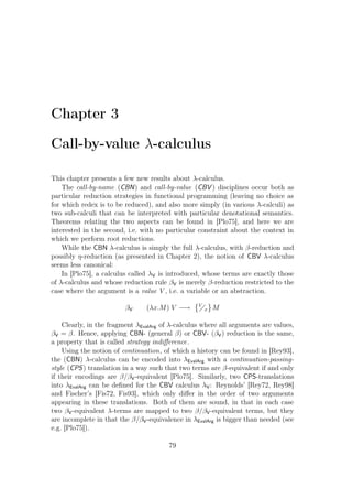 Chapter 3
Call-by-value λ-calculus
This chapter presents a few new results about λ-calculus.
The call-by-name (CBN) and call-by-value (CBV ) disciplines occur both as
particular reduction strategies in functional programming (leaving no choice as
for which redex is to be reduced), and also more simply (in various λ-calculi) as
two sub-calculi that can be interpreted with particular denotational semantics.
Theorems relating the two aspects can be found in [Plo75], and here we are
interested in the second, i.e. with no particular constraint about the context in
which we perform root reductions.
While the CBN λ-calculus is simply the full λ-calculus, with β-reduction and
possibly η-reduction (as presented in Chapter 2), the notion of CBV λ-calculus
seems less canonical:
In [Plo75], a calculus called λV is introduced, whose terms are exactly those
of λ-calculus and whose reduction rule βV is merely β-reduction restricted to the
case where the argument is a value V , i.e. a variable or an abstraction.
βV (λx.M) V −→ V
x M
Clearly, in the fragment λEvalArg of λ-calculus where all arguments are values,
βV = β. Hence, applying CBN- (general β) or CBV- (βV) reduction is the same,
a property that is called strategy indiﬀerence.
Using the notion of continuation, of which a history can be found in [Rey93],
the (CBN) λ-calculus can be encoded into λEvalArg with a continuation-passing-
style (CPS) translation in a way such that two terms are β-equivalent if and only
if their encodings are β/βV-equivalent [Plo75]. Similarly, two CPS-translations
into λEvalArg can be deﬁned for the CBV calculus λV: Reynolds’ [Rey72, Rey98]
and Fischer’s [Fis72, Fis93], which only diﬀer in the order of two arguments
appearing in these translations. Both of them are sound, in that in each case
two βV-equivalent λ-terms are mapped to two β/βV-equivalent terms, but they
are incomplete in that the β/βV-equivalence in λEvalArg is bigger than needed (see
e.g. [Plo75]).
79
 