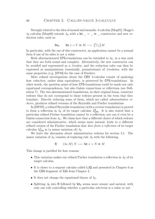 80 Chapter 3. Call-by-value λ-calculus
Strongly related to the idea of monad and monadic λ-calculus [Mog91], Moggi’s
λC-calculus [Mog88] extends λV with a let _ = _ in _ constructor and new re-
duction rules, such as:
letV let x = V in M −→ V
x M
In particular, with the use of this constructor, an application cannot be a normal
form if one of its sides is not a value.
Both aforementioned CPS-translations can be extended to λC, in a way such
that they are both sound and complete. Alternatively, the new constructor can
be avoided and represented as a β-redex, and the reduction rules can then be
expressed as manipulations (essentially, permutations) of β-redexes, with the
same properties (e.g. [SF93] for the case of Fischer).
More reﬁned investigations about the CBV λ-calculus consist of analysing
how reduction, rather than equivalence, is preserved by CPS-translations. In
other words, the question arises of how CPS-translations could be made not only
equational correspondences, but also Galois connections or reﬂections (see Deﬁ-
nition 7). The two aforementioned translations, in their original forms, construct
redexes that do not correspond to those redexes present in the term that they
translate. Directly reducing some of them, which are called administrative re-
dexes, produces reﬁned versions of the Reynolds and Fischer translations.
In [SW97], a reﬁned Reynolds translation (with a reverse translation) is proved
to form a reﬂection in λC of its target calculus λR
CPS. It is also stated that a
particular reﬁned Fischer translation cannot be a reﬂection, nor can it even be a
Galois connection from λC. We claim here that a diﬀerent choice of which redexes
are considered administrative, which seems more natural, leads to a diﬀerent
reﬁned version of the Fischer translation that does form a reﬂection of its target
calculus λF
CPS in (a minor variation of) λC.
We leave the discussion about administrative redexes for section 3.1. The
minor variation of λC consists of replacing rule βV with the following:
B (λx.M) N −→ let x = N in M
This change is justiﬁed for four reasons:
• This variation makes our reﬁned Fischer translation a reﬂection in λC of its
target calculus.
• It is closer to a sequent calculus called LJQ and presented in Chapter 6 as
the CBV-fragment of G3ii from Chapter 2.
• It does not change the equational theory of λC.
• Splitting βV into B followed by letV seems more atomic and natural, with
only one rule controlling whether a particular sub-term is a value or not.
 