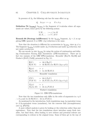 82 Chapter 3. Call-by-value λ-calculus
In presence of βV, the following rule has the same eﬀect as ηV:
ηV λx.y x −→ y if x = y
Deﬁnition 78 (λEvalArg) λEvalArg is the fragment of λ-calculus where all argu-
ments are values, hence given by the following syntax:
V, W, . . . ::= x | λx.M
M, N, . . . ::= V | M V
Remark 68 (Strategy indiﬀerence) In the λEvalArg fragment, βV = β, so ap-
plying CBN- (general β) or CBV- (βV) reduction is the same.
Note that the situation is diﬀerent for η-conversion in λEvalArg, since ηV = η.
The fragment λEvalArg is stable under βV/β-reduction and under ηV-reduction, but
not under η-reduction.
We can encode λV into λEvalArg by using the notion of continuation and deﬁn-
ing Continuation Passing Style translations (CPS-translations). There are in
fact two variants of the CBV CPS-translation: Reynolds’ [Rey72, Rey98] and
Fischer’s [Fis72, Fis93], presented in Fig. 3.1.
R(V ) := λk.k RV(V )
R(M N) := λk.R(M) (λx.R(N) (λy.x y k))
RV(x) := x
RV(λx.M) := λx.λk.R(M) k
Reynolds’ translation
F(V ) := λk.k FV(V )
F(M N) := λk.F(M) (λx.F(N) (λy.x k y))
FV(x) := x
FV(λx.M) := λk.λx.F(M) k
Fischer’s translation
Figure 3.1: CBV CPS-translations
Note that the two translations only diﬀer in the order of arguments in x y k
/ x k y and λx.λk.R(M) k / λk.λx.F(M) k.
As mentioned in the introduction, both translations map βV-equivalent terms
to β/βV-equivalent terms (soundness), but the converse fails (incompleteness)
(see e.g. [Plo75]).
A more reﬁned analysis is given by looking at the reduction rather than just
equivalence. Note that the two translations above introduce many fresh vari-
ables, but bind them, often leading to new redexes and potential redexes not
corresponding to redexes in the original terms. Some of these get in the way of
 