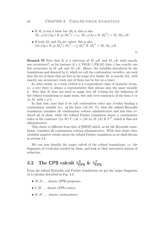 84 Chapter 3. Call-by-value λ-calculus
• If M1 is not a value but M2 is, this is also
M1 :F (λx.(λy.x K y) M2
F
) −→β M1 :F (λx.x K M2
F
) = M1 M2 :F K.
• If both M1 and M2 are values, this is also
(λx.(λy.x K y) M2
F
) M1
F
−→∗
β M1
F
K M2
F
= M1 M2 :F K.
P
Remark 70 Note that K is a sub-term of M :RK and M :F K with exactly
one occurrence2
, so for instance if x ∈ FV(K)  FV(M) then x has exactly one
free occurrence in M :RK and M :F K. Hence, the variables introduced by the
translations and denoted by k, which we call the continuation variables, are such
that the set of those that are free in the scope of a binder λk. is exactly {k}, with
exactly one occurrence (only one of them can be free at a time).
In other words, in a term (which is a α-equivalence class of syntactic terms,
i.e. a set) there is always a representative that always uses the same variable
k. Note that K does not need to range over all λ-terms for the deﬁnition of
the reﬁned translations to make sense, but only over constructs of the form k or
λx.M, with x = k.
In that case, note that if we call continuation redex any β-redex binding a
continuation variable (i.e. of the form (λk.M) N), then the reﬁned Reynolds
translation considers all continuation redexes administrative and has thus re-
duced all of them, while the reﬁned Fischer translation leaves a continuation
redex in the construct (λx.M) V :F K = (λk.λx.M :F k) K V F
, which is thus not
administrative.
This choice is diﬀerent from that of [SW97] which, as for the Reynolds trans-
lation, considers all continuation redexes administrative. With that choice they
establish negative results about the reﬁned Fischer translation as we shall discuss
in section 3.4.
We can now identify the target calculi of the reﬁned translations, i.e. the
fragments of λ-calculus reached by them, and look at their associated notions of
reduction.
3.2 The CPS calculi λR
CPS  λF
CPS
From the reﬁned Reynolds and Fischer translations we get the target fragments
of λ-calculus described in Fig. 3.3.
• M, N, . . . denote (CPS-)programs,
• V, W, . . . denote (CPS-)values,
• K, K , . . . denote continuations.
 