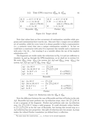3.2. The CPS calculi λR
CPS  λF
CPS 85
M, N ::= K V | V W K
V, W ::= x | λx.λk.M
with k ∈ FV(M)
K ::= k | λx.M
M, N ::= K V | V K W
V, W ::= x | λk.λx.M
with k ∈ FV(λx.M)
K ::= k | λx.M
Reynolds: λR
CPS Fischer: λF
CPS
Figure 3.3: Target calculi
Note that values have no free occurrence of continuation variables while pro-
grams and continuations have exactly one. Also note that x ranges over an inﬁnite
set of variables, while for every term it is always possible to ﬁnd a representative
(i.e. a syntactic term) that uses a unique continuation variable k. In fact we
could have a constructor with arity 0 to represent this variable and a constructor
with arity 1 for λk._, but treating k as a variable allows the use of the implicit
substitution of k.
The fragments are stable under the reductions in Fig. 3.4 and are suﬃcient to
simulate βV and ηV through the CPS-translations, as we shall see in section 3.4.
We write λR
CPSβ (resp. λF
CPSβ) for system βV1, βV2 and λR
CPSβη (resp. λF
CPSβη) for
system βV1, βV2, ηV1, ηV2 in λR
CPS (resp. λF
CPS).
βV1 (λx.M) V −→ V
x M
βV2 (λx.λk.M) V K −→ K
k
V
x M
ηV1 λx.λk.V x k −→ V if x ∈ FV(V )
ηV2 λx.K x −→ K if x ∈ FV(K)
Reynolds
βV1 (λx.M) V −→ V
x M
βV2 (λk.λx.M) K V −→ (λx. K
k M) V
ηV1 λk.λx.V k x −→ V if x ∈ FV(V )
ηV2 λx.K x −→ K if x ∈ FV(K)
Fischer
Figure 3.4: Reduction rules for λR
CPS  λF
CPS
Note the diﬀerence between the case of Reynolds and that of Fischer in the rule
βV2. Reynolds-βV2 must perform two βV-reduction steps, since (λk. V
x M) K
is not a program of the fragment. Fischer-βV2 performs only one βV-reduction
step, (λx. K
k M) V being a valid program. It could obviously reduce further
to V
x
K
k M as for the case of Reynolds, but leaving this second step as a
βV1-reduction has nice properties: this split of reduction into two atomic βV-steps
makes the reﬁned Fischer translation (as deﬁned here) a reﬂection.
2
In some sense the construction _:F _ is linear in its second argument.
 