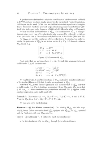 86 Chapter 3. Call-by-value λ-calculus
A good account of the reﬁned Reynolds translation as a reﬂection can be found
in [SW97], so here we study similar properties for the reﬁned Fischer translation,
building on earlier work [SF93] that established results of equational correspon-
dence. Moreover, Fischer’s approach helps establishing connections between CBV-
λ-calculus and a particular fragment of G3ii called LJQ and studied in Chapter 6.
We now establish the conﬂuence of λF
CPS. The conﬂuence of λF
CPSβ is straight-
forward, since every case of β-reduction in λF
CPS is covered by either βV1 or βV2, so
it is a particular case of the conﬂuence of β-reduction in λ-calculus (Theorem 60).
For λF
CPSβη we use the conﬂuence of β, η-reduction in λ-calculus, but unfortu-
nately the grammar of λF
CPS is not stable under β, η. Fig. 3.5 shows its closure
λ+
CPS under β, η.
M, N ::= K V
V, W ::= x | λk.K
K ::= k | λx.M | V K
Figure 3.5: Grammar of λ+
CPS
First, note that we no longer have β = βV. Second, this grammar is indeed
stable under β, η; all the cases are:
(λx.M) V −→β
V
x M
(λk.K) K −→β
K
k K
λk.V k −→η V
λx.K x −→η K if x ∈ FV(K)
We can then take β, η as the reductions of λ+
CPS, and derive from the conﬂuence
of λ-calculus (Theorem 60) that β and η are conﬂuent in λ+
CPS.
Note that λ+
CPS is the smallest grammar that includes that of λF
CPS and that
is stable under β, η: Fig. 3.6 deﬁnes a mapping ⇑ from λ+
CPS onto λF
CPS such that
⇑ M −→η M. Our convention for parentheses assumes that ⇑ applies to the
smallest expression on its right-hand side.
Remark 71 Note that ⇑ M −→η M, ⇑ V −→η V , ⇑ K −→η K and if M, V ,
K are in λF
CPS then ⇑ M = M, ⇑ V = V , ⇑ K = K.
We can now prove the following:
Theorem 72 (⇑ is a Galois connection) The identity IdλF
CPS
and the map-
ping ⇑ form a Galois connection from λF
CPS, equipped with λF
CPSβη, to λ+
CPS, equipped
with βV (and also with only λF
CPSβ and β).
Proof: Given Remark 71, it suﬃces to check the simulations:
• For the simulation of η by λF
CPSβη through ⇑, we check all cases:
 