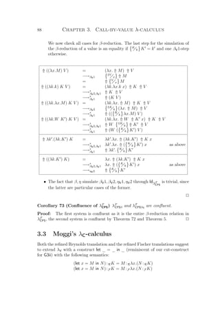 88 Chapter 3. Call-by-value λ-calculus
We now check all cases for β-reduction. The last step for the simulation of
the β-reduction of a value is an equality if K
k K = k and one βV1-step
otherwise.
⇑ ((λx.M) V ) = (λx. ⇑ M) ⇑ V
−→βV1
⇑V
x ⇑ M
= ⇑ V
x M
⇑ ((λk.k) K V ) = (λk.λx.k x) ⇑ K ⇑ V
−→∗
βV2,βV1 ⇑ K ⇑ V
−→∗
βV1 ⇑ (K V )
⇑ ((λk.λx.M) K V ) = (λk.λx. ⇑ M) ⇑ K ⇑ V
−→βV2
⇑K
k (λx. ⇑ M) ⇑ V
−→∗
βV1 ⇑ (( K
k λx.M) V )
⇑ ((λk.W K ) K V ) = (λk.λx. ⇑ W ⇑ K x) ⇑ K ⇑ V
−→∗
βV2,βV1 ⇑ W ⇑K
k ⇑ K ⇑ V
−→∗
βV1 ⇑ (W ( K
k K ) V )
⇑ λk .(λk.K ) K = λk .λx. ⇑ (λk.K ) ⇑ K x
−→∗
βV2,βV1 λk .λx. ⇑ ( K
k K ) x as above
−→∗
βV1 ⇑ λk . K
k K
⇑ ((λk.K ) K) = λx. ⇑ (λk.K ) ⇑ K x
−→∗
βV2,βV1 λx. ⇑ ( K
k K ) x as above
−→ηV2 ⇑ K
k K
• The fact that β, η simulate βV1, βV2, ηV1, ηV2 through IdλF
CPS
is trivial, since
the latter are particular cases of the former.
P
Corollary 73 (Conﬂuence of λF
CPS) λF
CPSβ and λF
CPSβη are conﬂuent.
Proof: The ﬁrst system is conﬂuent as it is the entire β-reduction relation in
λF
CPS, the second system is conﬂuent by Theorem 72 and Theorem 5. P
3.3 Moggi’s λC-calculus
Both the reﬁned Reynolds translation and the reﬁned Fischer translations suggest
to extend λV with a construct let _ = _ in _ (reminiscent of our cut-construct
for G3ii) with the following semantics:
(let x = M in N):RK = M :Rλx.(N :RK)
(let x = M in N):F K = M :F λx.(N :F K)
 