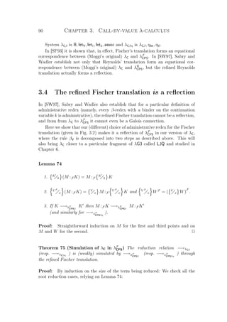 90 Chapter 3. Call-by-value λ-calculus
System λCβ is B, letV, let1, let2, assoc and λCβη is λCβ, ηlet, ηV.
In [SF93] it is shown that, in eﬀect, Fischer’s translation forms an equational
correspondence between (Moggi’s original) λC and λF
CPS. In [SW97], Sabry and
Wadler establish not only that Reynolds’ translation form an equational cor-
respondence between (Moggi’s original) λC and λR
CPS, but the reﬁned Reynolds
translation actually forms a reﬂection.
3.4 The reﬁned Fischer translation is a reﬂection
In [SW97], Sabry and Wadler also establish that for a particular deﬁnition of
administrative redex (namely, every β-redex with a binder on the continuation
variable k is administrative), the reﬁned Fischer translation cannot be a reﬂection,
and from from λC to λF
CPS it cannot even be a Galois connection.
Here we show that our (diﬀerent) choice of administrative redex for the Fischer
translation (given in Fig. 3.2) makes it a reﬂection of λF
CPS in our version of λC,
where the rule βV is decomposed into two steps as described above. This will
also bring λC closer to a particular fragment of λG3 called LJQ and studied in
Chapter 6.
Lemma 74
1. K
k (M :F K) = M :F
K
k K
2. V F
x (M :F K) = V
x M :F
V F
x K and V F
x WF
= ( V
x W)
F
.
3. If K −→λF
CPSβ
K then M :F K −→λF
CPSβ
M :F K
(and similarly for −→λF
CPSβη
).
Proof: Straightforward induction on M for the ﬁrst and third points and on
M and W for the second. P
Theorem 75 (Simulation of λC in λF
CPS) The reduction relation −→λCβ
(resp. −→λCβη
) is (weakly) simulated by −→λF
CPSβ
(resp. −→λF
CPSβη
) through
the reﬁned Fischer translation.
Proof: By induction on the size of the term being reduced: We check all the
root reduction cases, relying on Lemma 74:
 