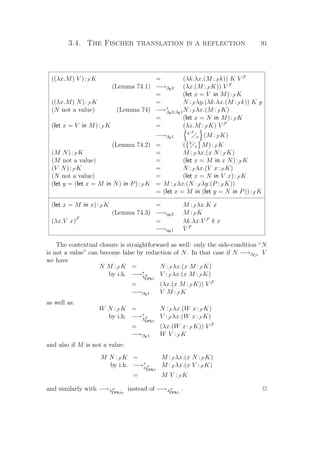 3.4. The Fischer translation is a reflection 91
((λx.M) V ):F K = (λk.λx.(M :F k)) K V F
(Lemma 74.1) −→βV2 (λx.(M :F K)) V F
= (let x = V in M):F K
((λx.M) N):F K = N :F λy.(λk.λx.(M :F k)) K y
(N not a value) (Lemma 74) −→∗
βV2,βV1N :F λx.(M :F K)
= (let x = N in M):F K
(let x = V in M):F K = (λx.M :F K) V F
−→βV1
V F
x (M :F K)
(Lemma 74.2) = ( V
x M):F K
(M N):F K = M :F λx.(x N :F K)
(M not a value) = (let x = M in x N):F K
(V N):F K = N :F λx.(V x:F K)
(N not a value) = (let x = N in V x):F K
(let y = (let x = M in N) in P):F K = M :F λx.(N :F λy.(P :F K))
= (let x = M in (let y = N in P)):F K
(let x = M in x):F K = M :F λx.K x
(Lemma 74.3) −→ηV2 M :F K
(λx.V x)F
= λk.λx.V F
k x
−→ηV1 V F
The contextual closure is straightforward as well: only the side-condition “N
is not a value” can become false by reduction of N. In that case if N −→λCβ
V
we have
N M :F K = N :F λx.(x M :F K)
by i.h. −→∗
λF
CPSβ
V :F λx.(x M :F K)
= (λx.(x M :F K)) V F
−→βV1 V M :F K
as well as:
W N :F K = N :F λx.(W x:F K)
by i.h. −→∗
λF
CPSβ
V :F λx.(W x:F K)
= (λx.(W x:F K)) V F
−→βV1 W V :F K
and also if M is not a value:
M N :F K = M :F λx.(x N :F K)
by i.h. −→∗
λF
CPSβ
M :F λx.(x V :F K)
= M V :F K
and similarly with −→λF
CPSβη
instead of −→λF
CPSβ
. P
 